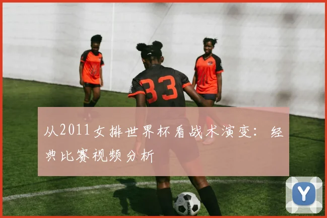 从2011女排世界杯看战术演变：经典比赛视频分析