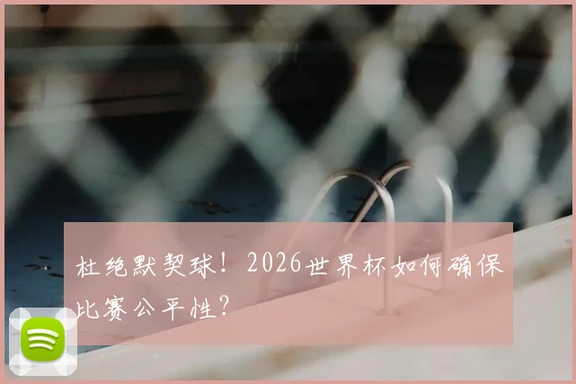 杜绝默契球！2026世界杯如何确保比赛公平性？