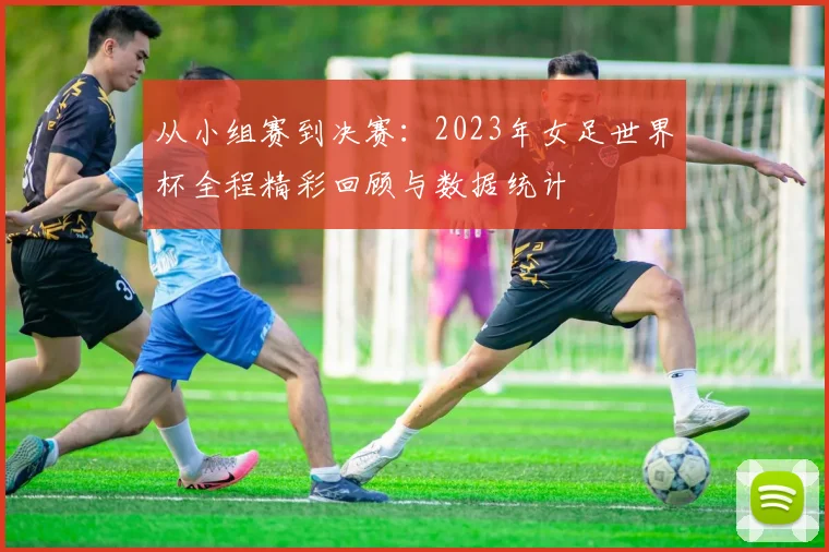 从小组赛到决赛:2023年女足世界杯全程精彩回顾与数据统计