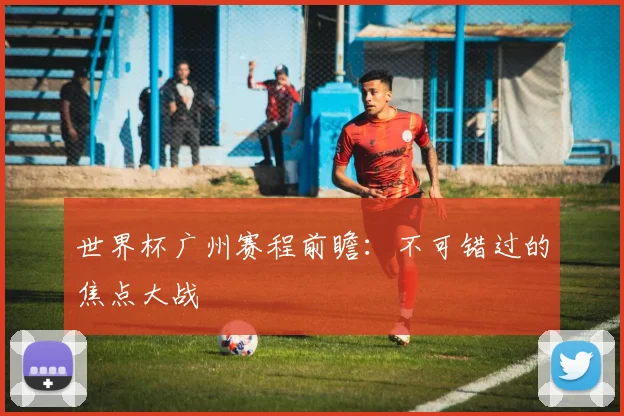 世界杯广州赛程前瞻：不可错过的焦点大战