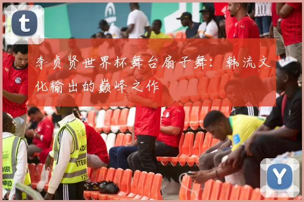 李贞贤世界杯舞台扇子舞：韩流文化输出的巅峰之作