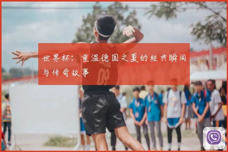 世界杯：重温德国之夏的经典瞬间与传奇故事