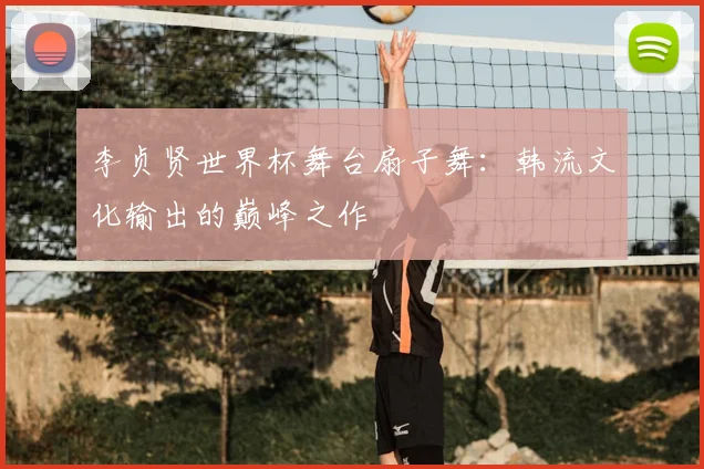 李贞贤世界杯舞台扇子舞：韩流文化输出的巅峰之作
